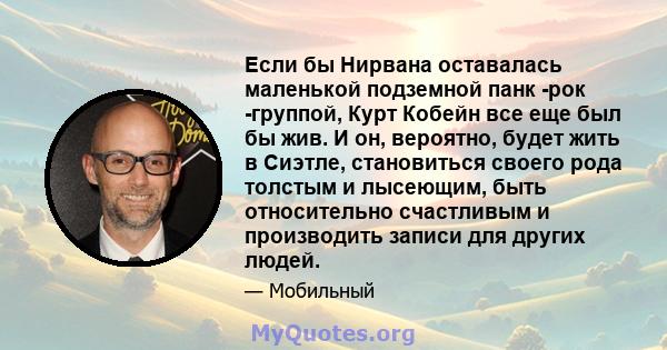 Если бы Нирвана оставалась маленькой подземной панк -рок -группой, Курт Кобейн все еще был бы жив. И он, вероятно, будет жить в Сиэтле, становиться своего рода толстым и лысеющим, быть относительно счастливым и