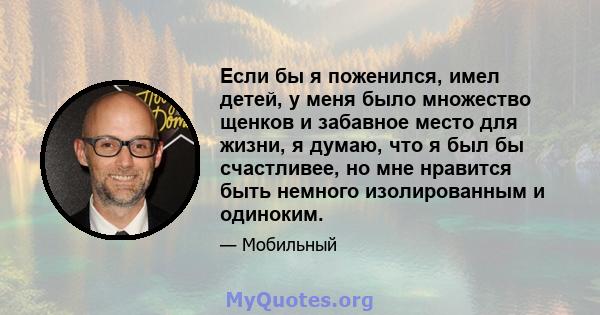 Если бы я поженился, имел детей, у меня было множество щенков и забавное место для жизни, я думаю, что я был бы счастливее, но мне нравится быть немного изолированным и одиноким.