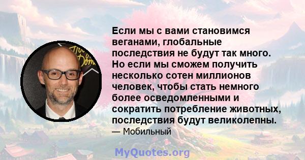 Если мы с вами становимся веганами, глобальные последствия не будут так много. Но если мы сможем получить несколько сотен миллионов человек, чтобы стать немного более осведомленными и сократить потребление животных,