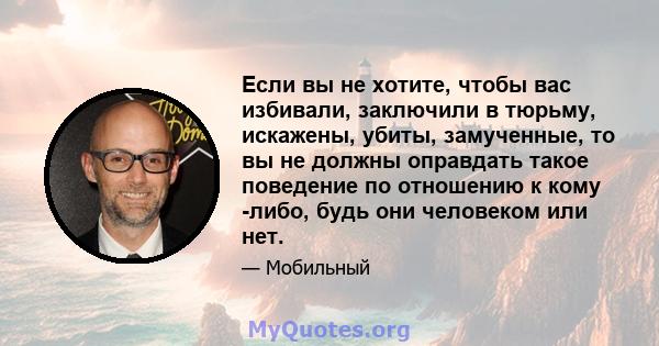 Если вы не хотите, чтобы вас избивали, заключили в тюрьму, искажены, убиты, замученные, то вы не должны оправдать такое поведение по отношению к кому -либо, будь они человеком или нет.