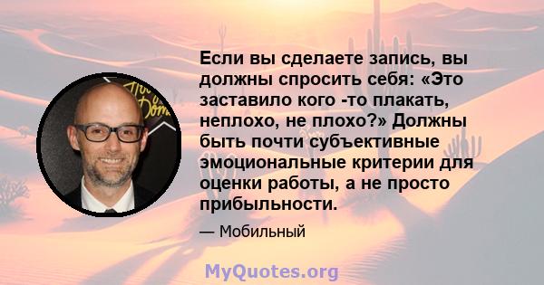 Если вы сделаете запись, вы должны спросить себя: «Это заставило кого -то плакать, неплохо, не плохо?» Должны быть почти субъективные эмоциональные критерии для оценки работы, а не просто прибыльности.