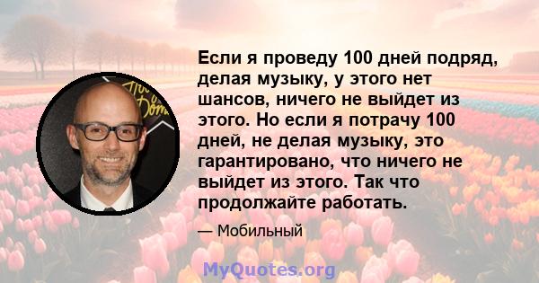 Если я проведу 100 дней подряд, делая музыку, у этого нет шансов, ничего не выйдет из этого. Но если я потрачу 100 дней, не делая музыку, это гарантировано, что ничего не выйдет из этого. Так что продолжайте работать.