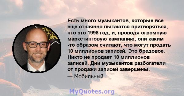 Есть много музыкантов, которые все еще отчаянно пытаются притворяться, что это 1998 год, и, проводя огромную маркетинговую кампанию, они каким -то образом считают, что могут продать 10 миллионов записей. Это бредовое.