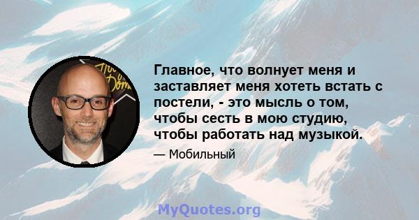 Главное, что волнует меня и заставляет меня хотеть встать с постели, - это мысль о том, чтобы сесть в мою студию, чтобы работать над музыкой.