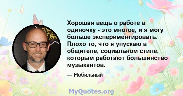 Хорошая вещь о работе в одиночку - это многое, и я могу больше экспериментировать. Плохо то, что я упускаю в общителе, социальном стиле, которым работают большинство музыкантов.