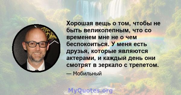 Хорошая вещь о том, чтобы не быть великолепным, что со временем мне не о чем беспокоиться. У меня есть друзья, которые являются актерами, и каждый день они смотрят в зеркало с трепетом.