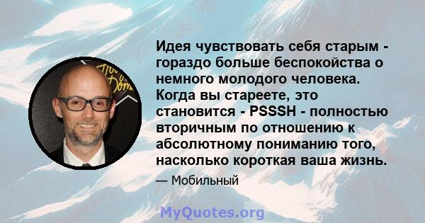 Идея чувствовать себя старым - гораздо больше беспокойства о немного молодого человека. Когда вы стареете, это становится - PSSSH - полностью вторичным по отношению к абсолютному пониманию того, насколько короткая ваша