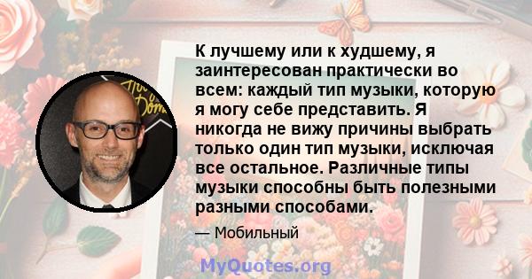 К лучшему или к худшему, я заинтересован практически во всем: каждый тип музыки, которую я могу себе представить. Я никогда не вижу причины выбрать только один тип музыки, исключая все остальное. Различные типы музыки