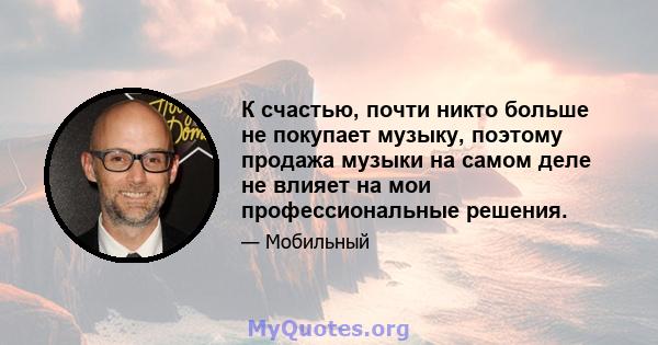 К счастью, почти никто больше не покупает музыку, поэтому продажа музыки на самом деле не влияет на мои профессиональные решения.