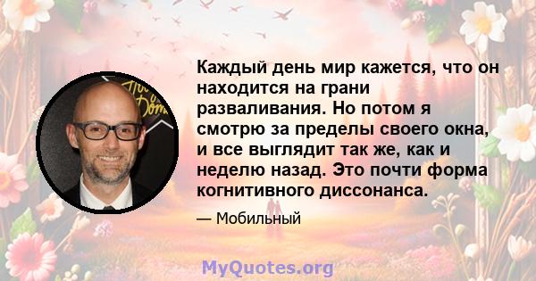 Каждый день мир кажется, что он находится на грани разваливания. Но потом я смотрю за пределы своего окна, и все выглядит так же, как и неделю назад. Это почти форма когнитивного диссонанса.