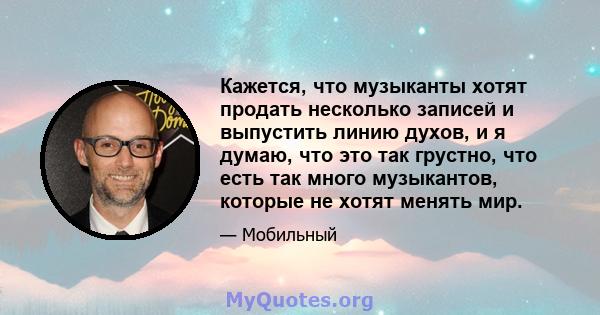 Кажется, что музыканты хотят продать несколько записей и выпустить линию духов, и я думаю, что это так грустно, что есть так много музыкантов, которые не хотят менять мир.