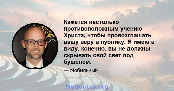 Кажется настолько противоположным учению Христа, чтобы провозглашать вашу веру в публику. Я имею в виду, конечно, вы не должны скрывать свой свет под бушелем.