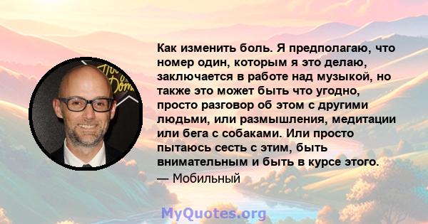 Как изменить боль. Я предполагаю, что номер один, которым я это делаю, заключается в работе над музыкой, но также это может быть что угодно, просто разговор об этом с другими людьми, или размышления, медитации или бега