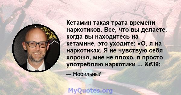 Кетамин такая трата времени наркотиков. Все, что вы делаете, когда вы находитесь на кетамине, это уходите: «О, я на наркотиках. Я не чувствую себя хорошо, мне не плохо, я просто употребляю наркотики ... '