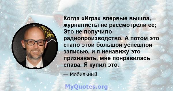 Когда «Игра» впервые вышла, журналисты не рассмотрели ее; Это не получило радиопроизводство. А потом это стало этой большой успешной записью, и я ненавижу это признавать, мне понравилась слава. Я купил это.