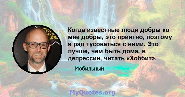 Когда известные люди добры ко мне добры, это приятно, поэтому я рад тусоваться с ними. Это лучше, чем быть дома, в депрессии, читать «Хоббит».