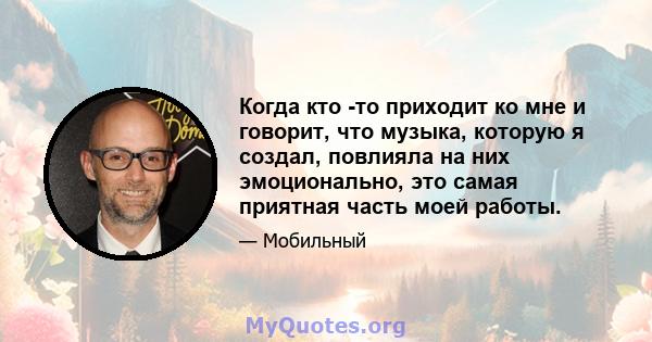 Когда кто -то приходит ко мне и говорит, что музыка, которую я создал, повлияла на них эмоционально, это самая приятная часть моей работы.