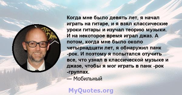 Когда мне было девять лет, я начал играть на гитаре, и я взял классические уроки гитары и изучал теорию музыки. И на некоторое время играл джаз. А потом, когда мне было около четырнадцати лет, я обнаружил панк -рок. И