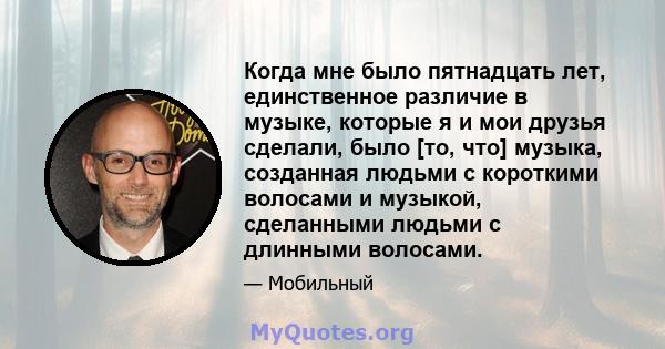 Когда мне было пятнадцать лет, единственное различие в музыке, которые я и мои друзья сделали, было [то, что] музыка, созданная людьми с короткими волосами и музыкой, сделанными людьми с длинными волосами.