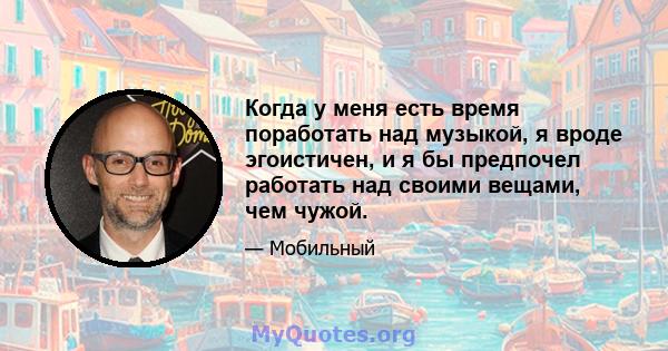 Когда у меня есть время поработать над музыкой, я вроде эгоистичен, и я бы предпочел работать над своими вещами, чем чужой.