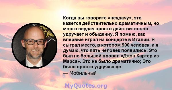 Когда вы говорите «неудачу», это кажется действительно драматичным, но много неудач просто действительно удручает и обыденну. Я помню, как впервые играл на концерте в Италии. Я сыграл место, в котором 900 человек, и я