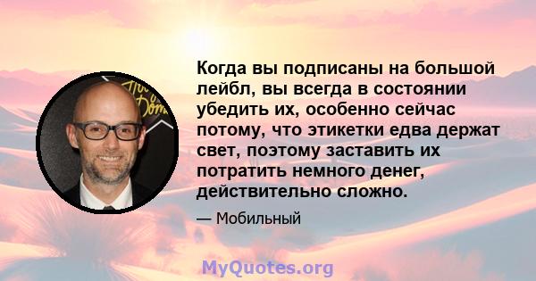 Когда вы подписаны на большой лейбл, вы всегда в состоянии убедить их, особенно сейчас потому, что этикетки едва держат свет, поэтому заставить их потратить немного денег, действительно сложно.