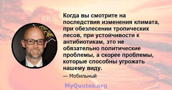 Когда вы смотрите на последствия изменения климата, при обезлесении тропических лесов, при устойчивости к антибиотикам, это не обязательно политические проблемы, а скорее проблемы, которые способны угрожать нашему виду.