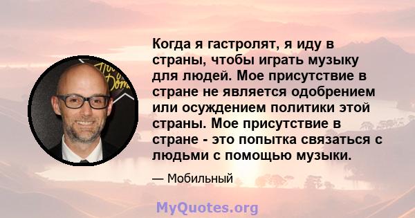 Когда я гастролят, я иду в страны, чтобы играть музыку для людей. Мое присутствие в стране не является одобрением или осуждением политики этой страны. Мое присутствие в стране - это попытка связаться с людьми с помощью