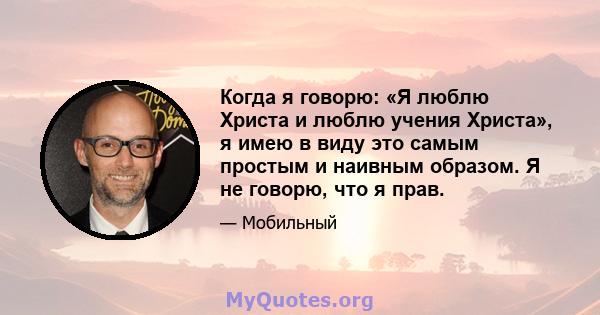 Когда я говорю: «Я люблю Христа и люблю учения Христа», я имею в виду это самым простым и наивным образом. Я не говорю, что я прав.