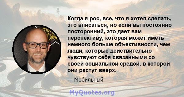 Когда я рос, все, что я хотел сделать, это вписаться, но если вы постоянно посторонний, это дает вам перспективу, которая может иметь немного больше объективности, чем люди, которые действительно чувствуют себя