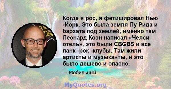 Когда я рос, я фетишировал Нью -Йорк. Это была земля Лу Рида и бархата под землей, именно там Леонард Коэн написал «Челси отель», это были CBGBS и все панк -рок -клубы. Там жили артисты и музыканты, и это было дешево и