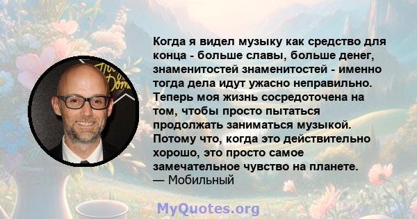 Когда я видел музыку как средство для конца - больше славы, больше денег, знаменитостей знаменитостей - именно тогда дела идут ужасно неправильно. Теперь моя жизнь сосредоточена на том, чтобы просто пытаться продолжать