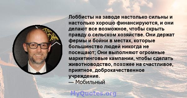 Лоббисты на заводе настолько сильны и настолько хорошо финансируются, и они делают все возможное, чтобы скрыть правду о сельском хозяйстве. Они держат фермы и бойни в местах, которые большинство людей никогда не