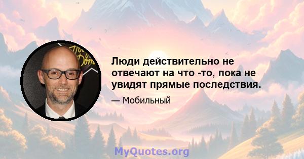 Люди действительно не отвечают на что -то, пока не увидят прямые последствия.