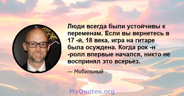 Люди всегда были устойчивы к переменам. Если вы вернетесь в 17 -й, 18 века, игра на гитаре была осуждена. Когда рок -н -ролл впервые начался, никто не воспринял это всерьез.