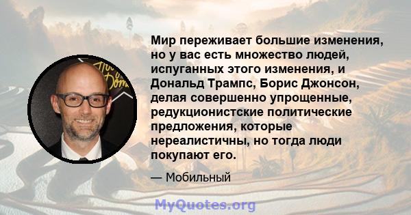 Мир переживает большие изменения, но у вас есть множество людей, испуганных этого изменения, и Дональд Трампс, Борис Джонсон, делая совершенно упрощенные, редукционистские политические предложения, которые