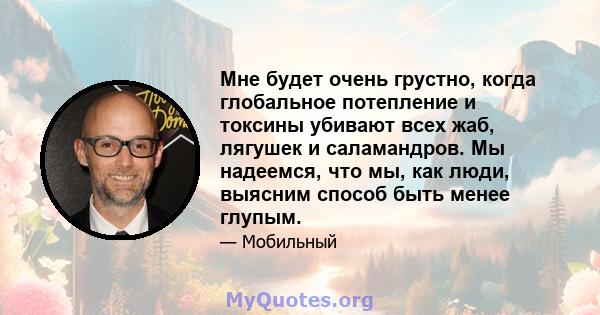 Мне будет очень грустно, когда глобальное потепление и токсины убивают всех жаб, лягушек и саламандров. Мы надеемся, что мы, как люди, выясним способ быть менее глупым.