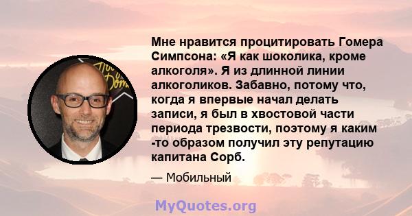 Мне нравится процитировать Гомера Симпсона: «Я как шоколика, кроме алкоголя». Я из длинной линии алкоголиков. Забавно, потому что, когда я впервые начал делать записи, я был в хвостовой части периода трезвости, поэтому