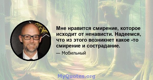 Мне нравится смирение, которое исходит от ненависти. Надеемся, что из этого возникнет какое -то смирение и сострадание.