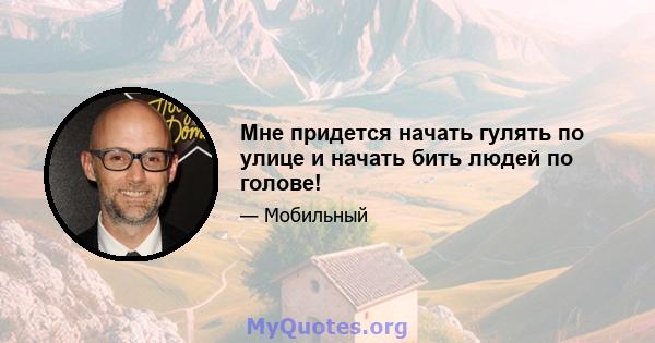 Мне придется начать гулять по улице и начать бить людей по голове!