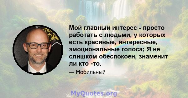 Мой главный интерес - просто работать с людьми, у которых есть красивые, интересные, эмоциональные голоса; Я не слишком обеспокоен, знаменит ли кто -то.