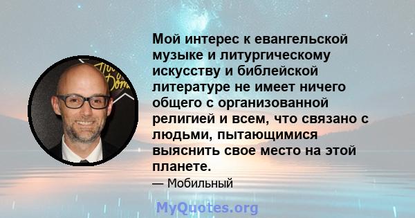 Мой интерес к евангельской музыке и литургическому искусству и библейской литературе не имеет ничего общего с организованной религией и всем, что связано с людьми, пытающимися выяснить свое место на этой планете.