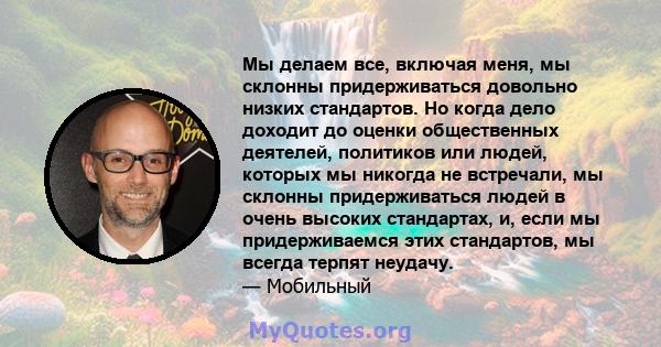 Мы делаем все, включая меня, мы склонны придерживаться довольно низких стандартов. Но когда дело доходит до оценки общественных деятелей, политиков или людей, которых мы никогда не встречали, мы склонны придерживаться