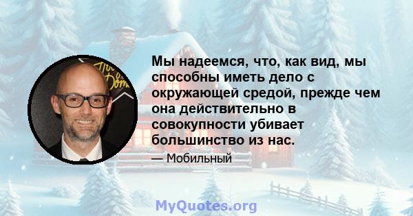 Мы надеемся, что, как вид, мы способны иметь дело с окружающей средой, прежде чем она действительно в совокупности убивает большинство из нас.