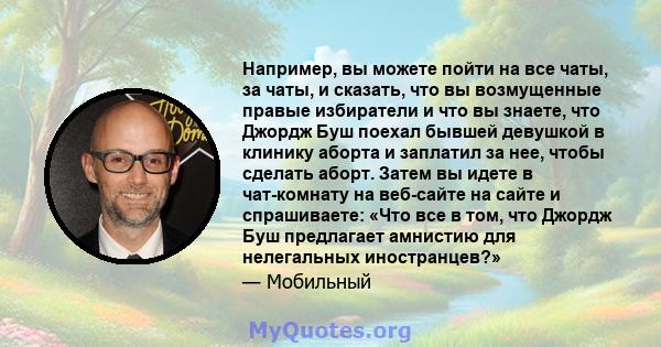 Например, вы можете пойти на все чаты, за чаты, и сказать, что вы возмущенные правые избиратели и что вы знаете, что Джордж Буш поехал бывшей девушкой в ​​клинику аборта и заплатил за нее, чтобы сделать аборт. Затем вы