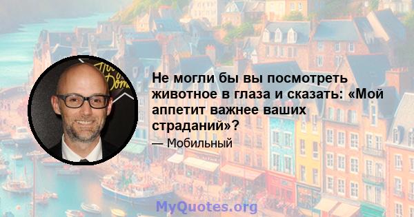 Не могли бы вы посмотреть животное в глаза и сказать: «Мой аппетит важнее ваших страданий»?