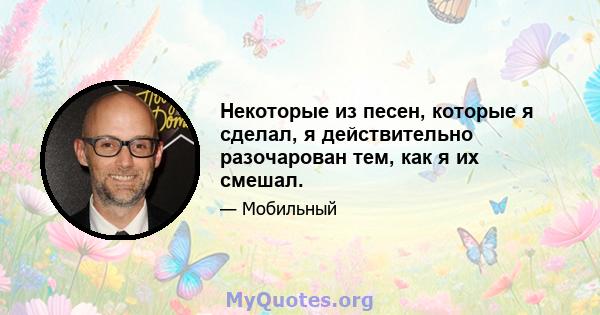 Некоторые из песен, которые я сделал, я действительно разочарован тем, как я их смешал.