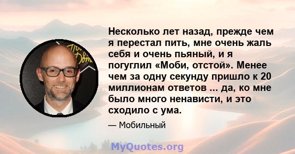 Несколько лет назад, прежде чем я перестал пить, мне очень жаль себя и очень пьяный, и я погуглил «Моби, отстой». Менее чем за одну секунду пришло к 20 миллионам ответов ... да, ко мне было много ненависти, и это