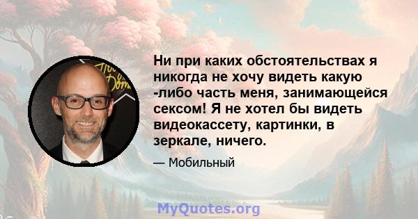 Ни при каких обстоятельствах я никогда не хочу видеть какую -либо часть меня, занимающейся сексом! Я не хотел бы видеть видеокассету, картинки, в зеркале, ничего.