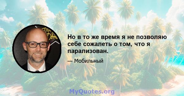 Но в то же время я не позволяю себе сожалеть о том, что я парализован.